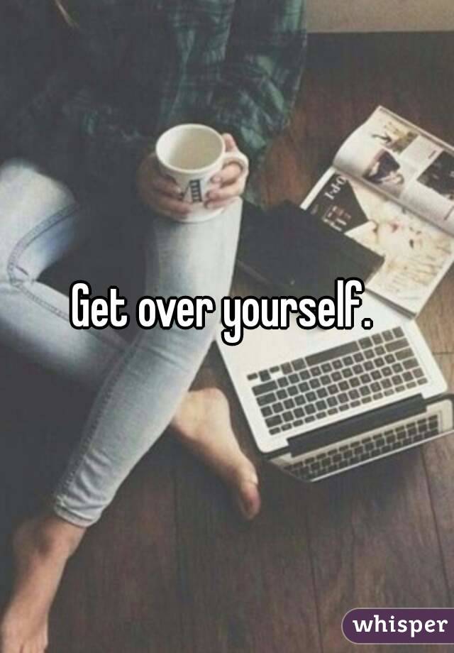 Get over yourself. 