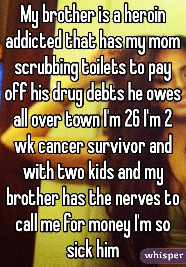 My brother is a heroin addicted that has my mom scrubbing toilets to pay off his drug debts he owes all over town I'm 26 I'm 2 wk cancer survivor and with two kids and my brother has the nerves to call me for money I'm so sick him 