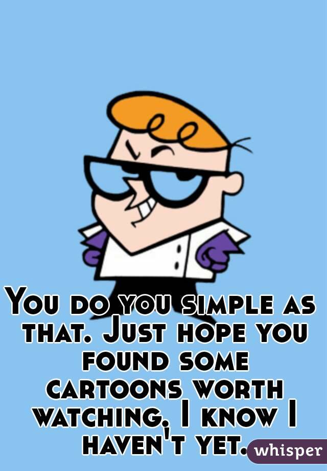 You do you simple as that. Just hope you found some cartoons worth watching. I know I haven't yet.