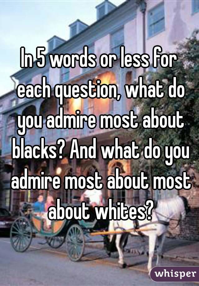 In 5 words or less for each question, what do you admire most about blacks? And what do you admire most about most about whites?