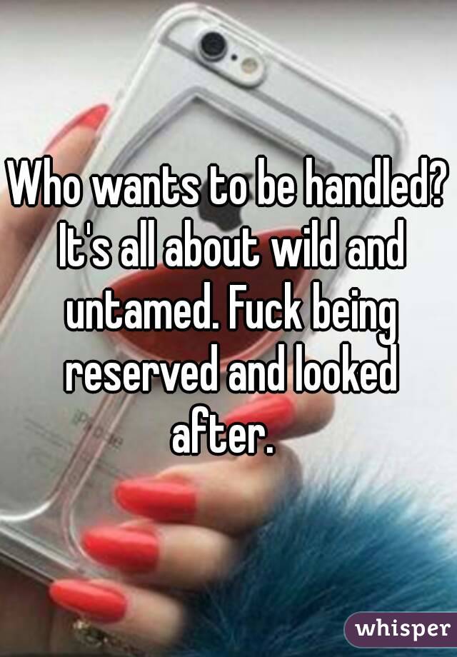 Who wants to be handled? It's all about wild and untamed. Fuck being reserved and looked after.  