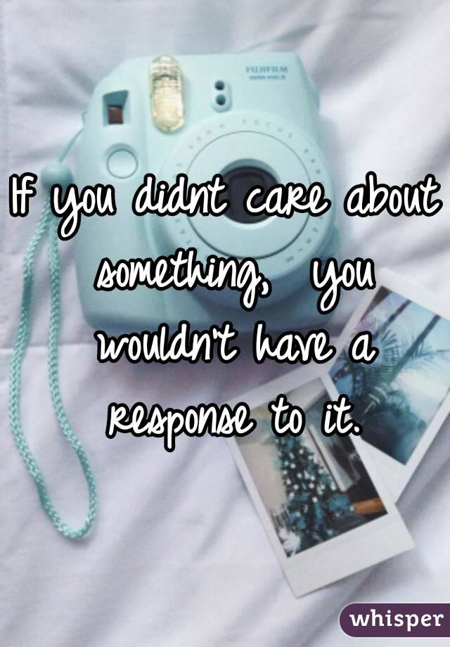 If you didnt care about something,  you wouldn't have a response to it.