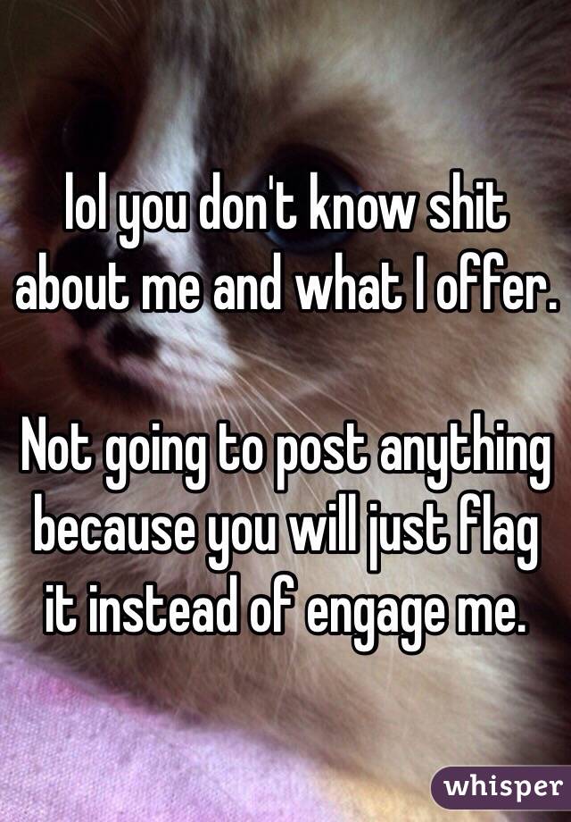 lol you don't know shit about me and what I offer.

Not going to post anything because you will just flag it instead of engage me.