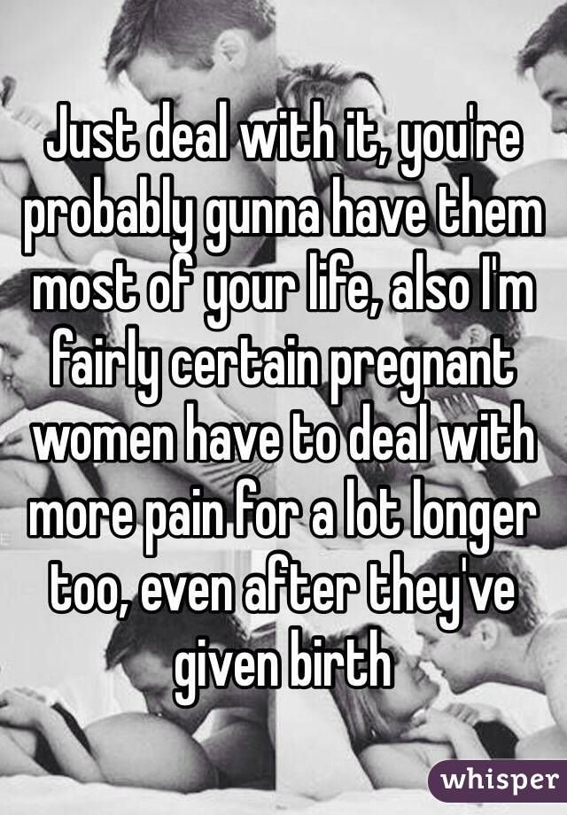 Just deal with it, you're probably gunna have them most of your life, also I'm fairly certain pregnant women have to deal with more pain for a lot longer too, even after they've given birth