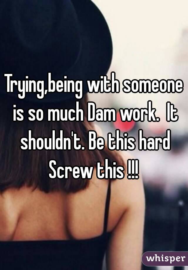 Trying,being with someone is so much Dam work.  It shouldn't. Be this hard
Screw this !!!