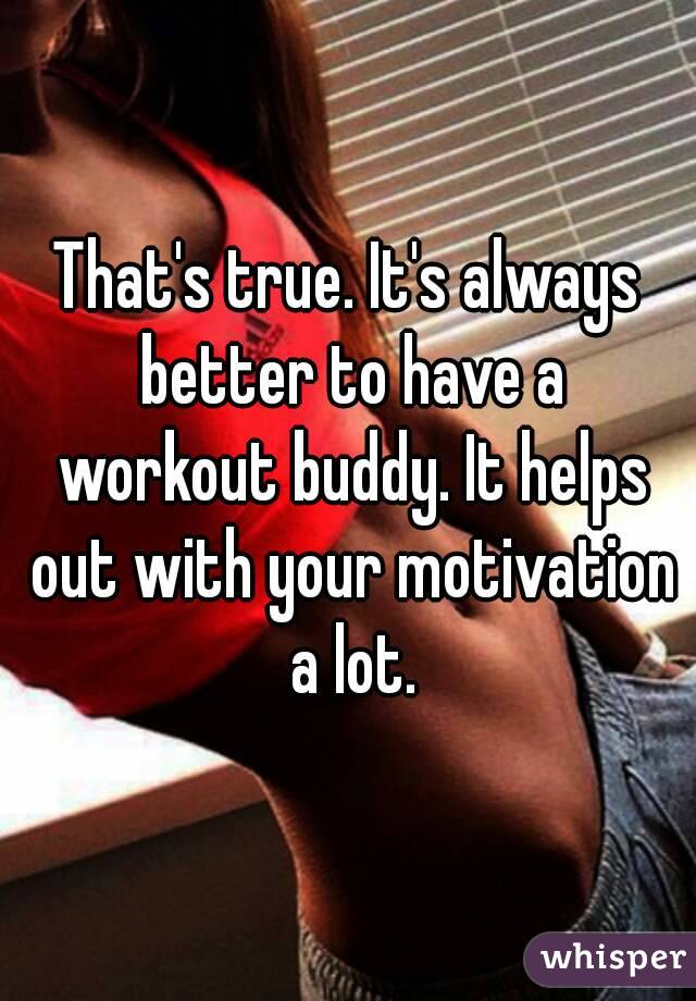 That's true. It's always better to have a workout buddy. It helps out with your motivation a lot.