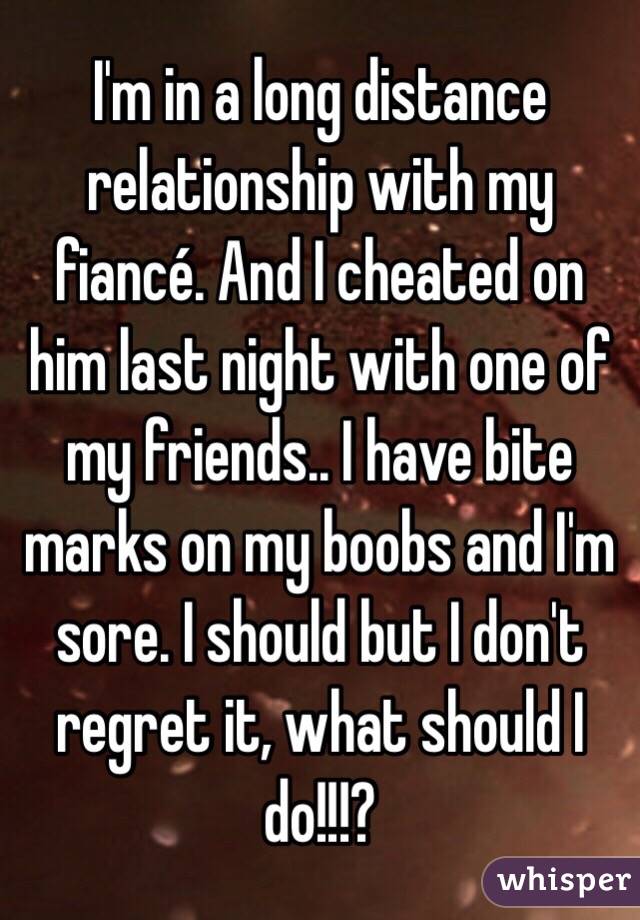 I'm in a long distance relationship with my fiancé. And I cheated on him last night with one of my friends.. I have bite marks on my boobs and I'm sore. I should but I don't regret it, what should I do!!!? 