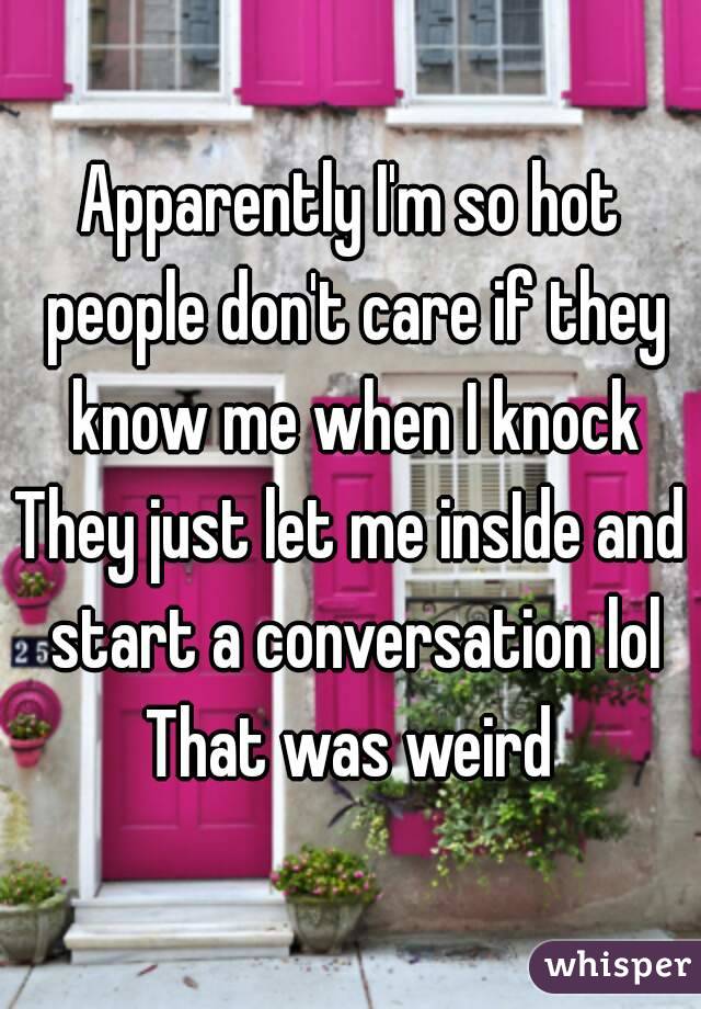 Apparently I'm so hot people don't care if they know me when I knock
They just let me insIde and start a conversation lol
That was weird