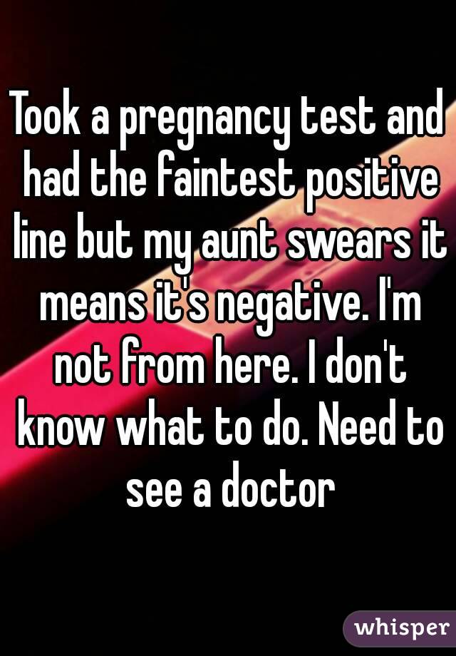 Took a pregnancy test and had the faintest positive line but my aunt swears it means it's negative. I'm not from here. I don't know what to do. Need to see a doctor