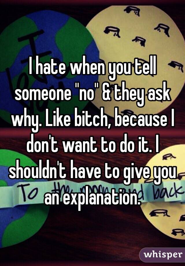 I hate when you tell someone "no" & they ask why. Like bitch, because I don't want to do it. I shouldn't have to give you an explanation. 