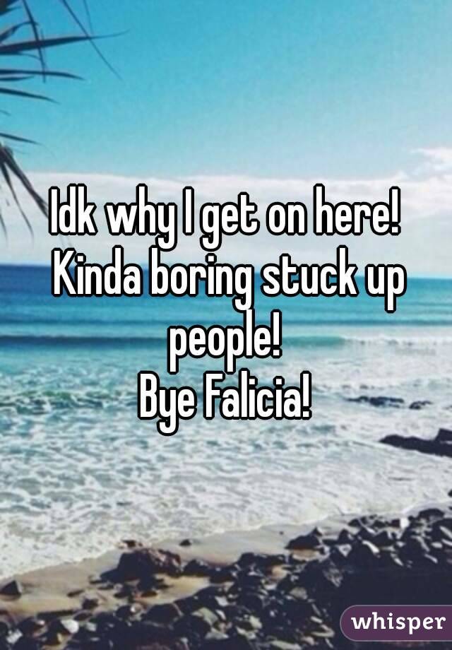 Idk why I get on here! Kinda boring stuck up people! 
Bye Falicia!