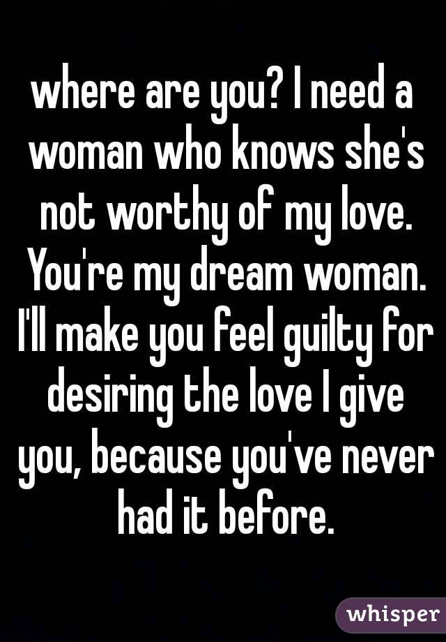 where are you? I need a woman who knows she's not worthy of my love. You're my dream woman. I'll make you feel guilty for desiring the love I give you, because you've never had it before.