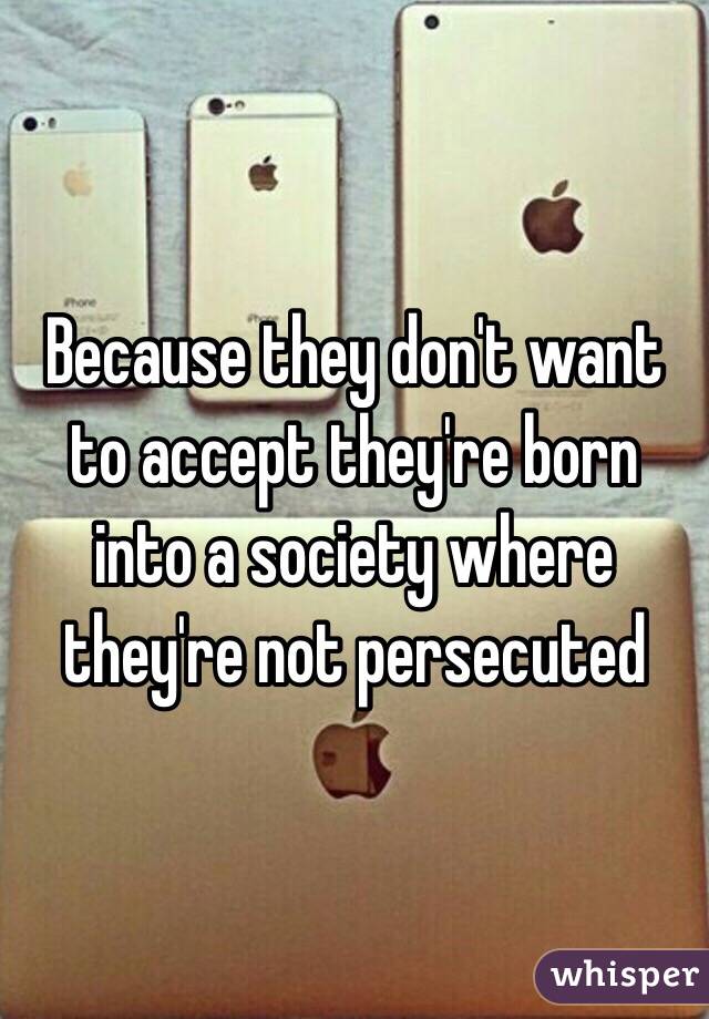 Because they don't want to accept they're born into a society where they're not persecuted