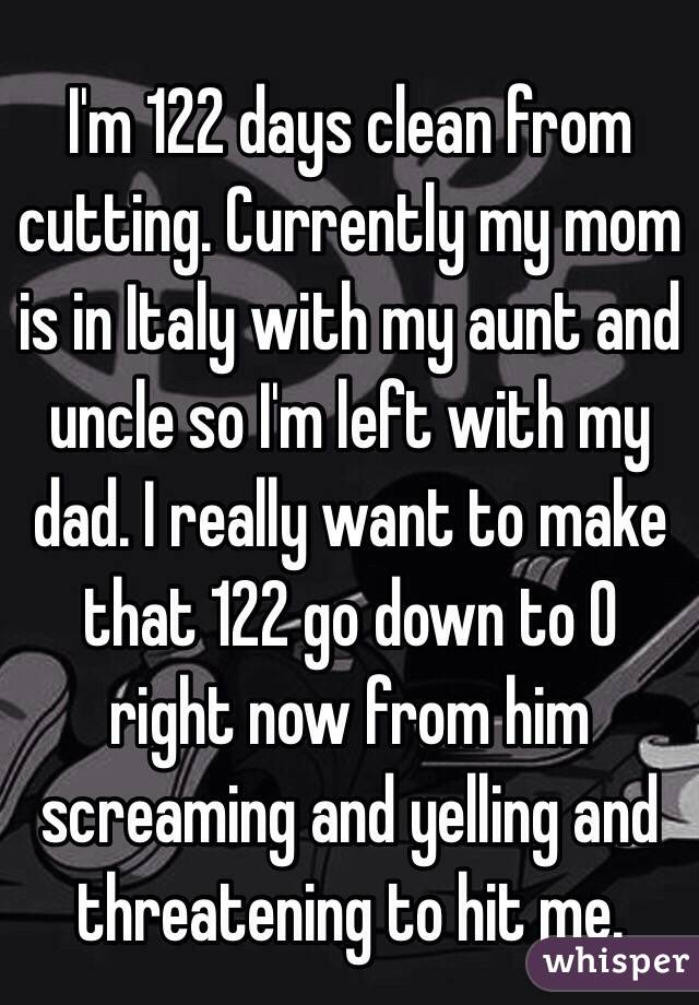 I'm 122 days clean from cutting. Currently my mom is in Italy with my aunt and uncle so I'm left with my dad. I really want to make that 122 go down to 0 right now from him screaming and yelling and threatening to hit me. 