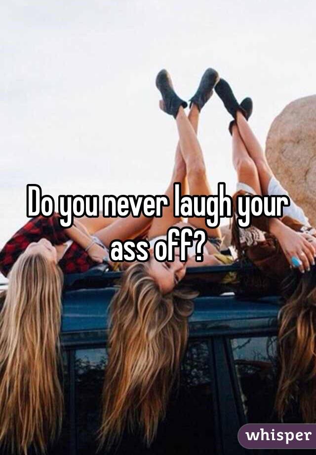 Do you never laugh your ass off?