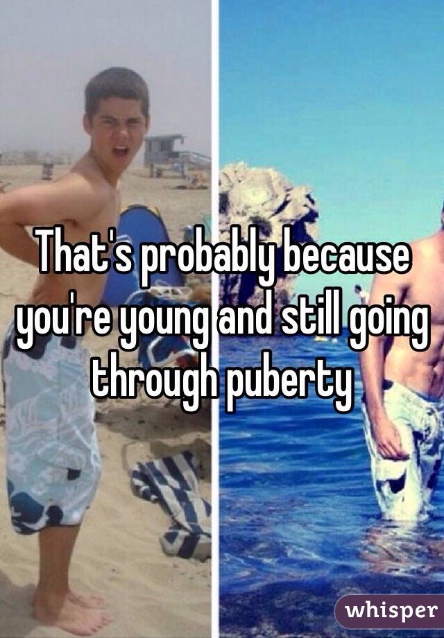 That's probably because you're young and still going through puberty 