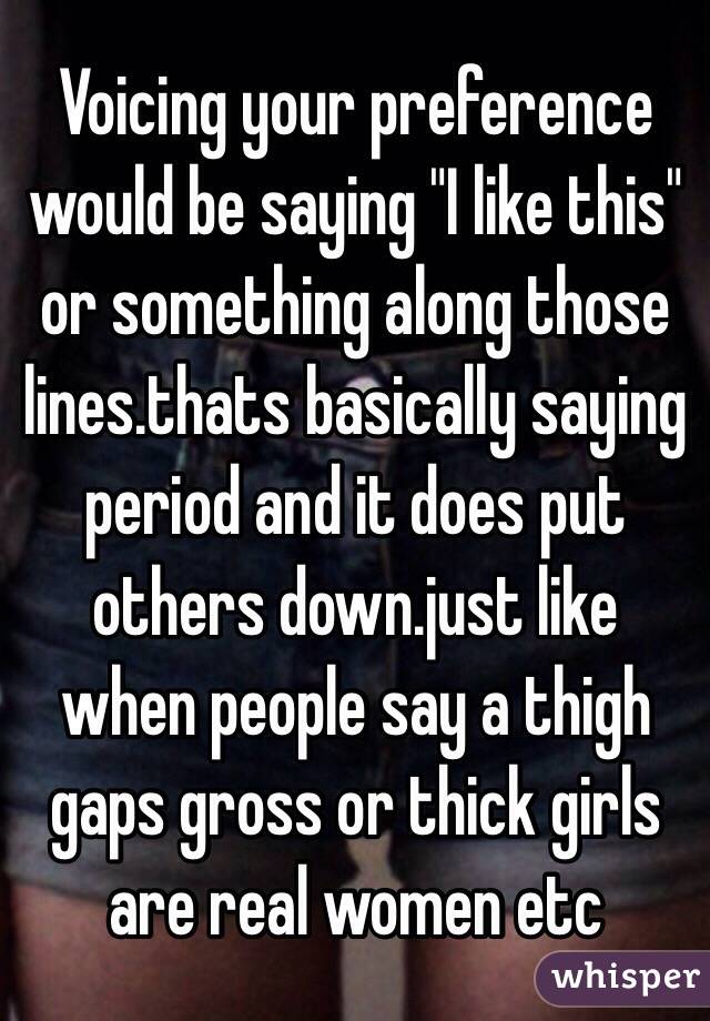 Voicing your preference would be saying "I like this" or something along those lines.thats basically saying period and it does put others down.just like when people say a thigh gaps gross or thick girls are real women etc