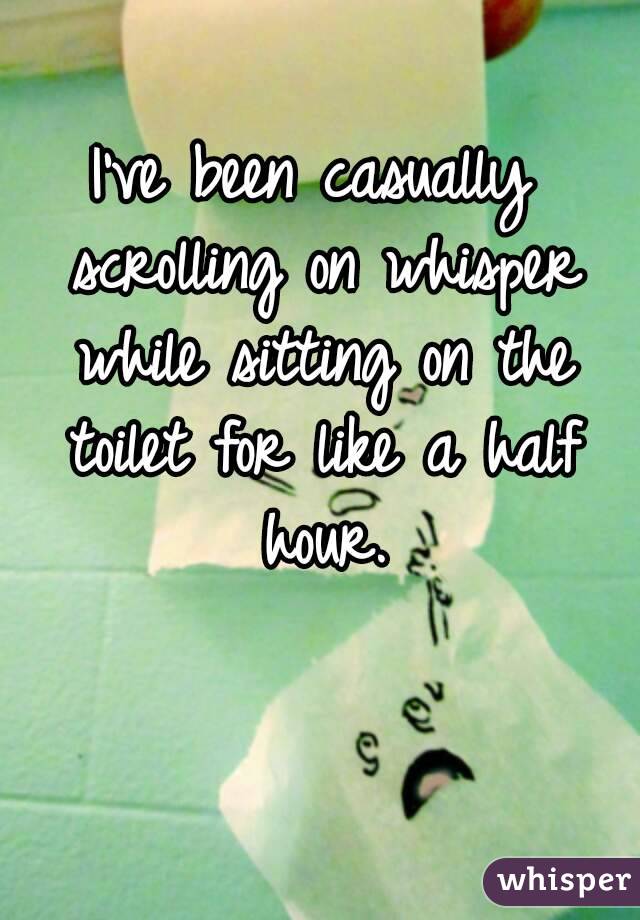 I've been casually scrolling on whisper while sitting on the toilet for like a half hour.