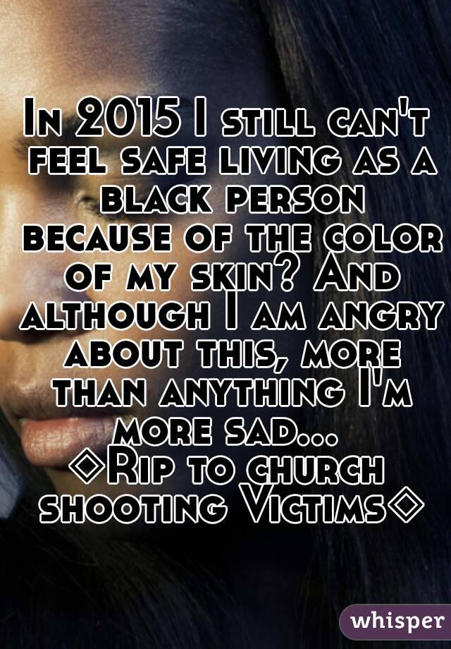 In 2015 I still can't feel safe living as a black person because of the color of my skin? And although I am angry about this, more than anything I'm more sad... 
◇Rip to church shooting Victims◇