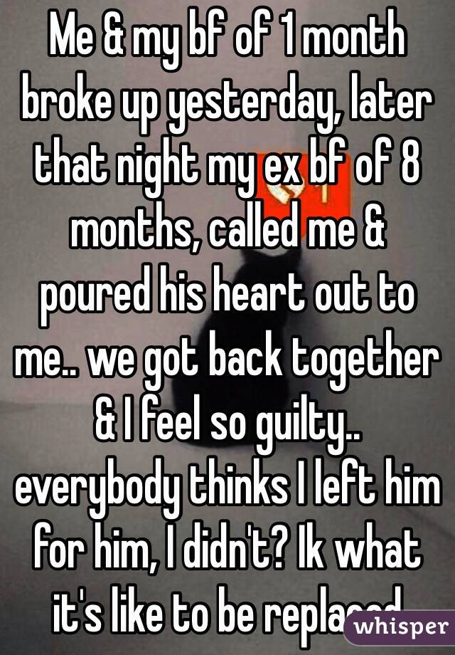 Me & my bf of 1 month broke up yesterday, later that night my ex bf of 8 months, called me & poured his heart out to me.. we got back together & I feel so guilty.. everybody thinks I left him for him, I didn't? Ik what it's like to be replaced