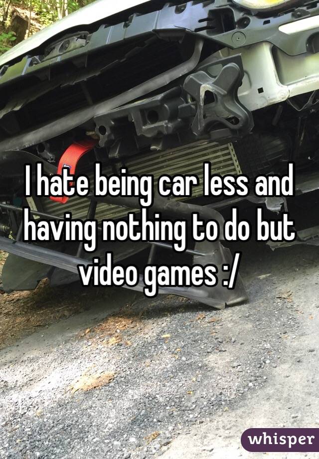 I hate being car less and having nothing to do but video games :/