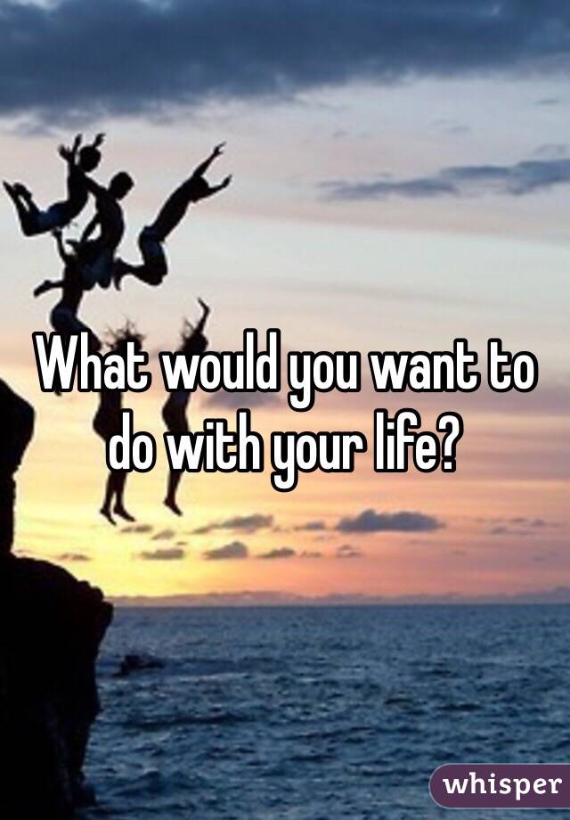 What would you want to do with your life?