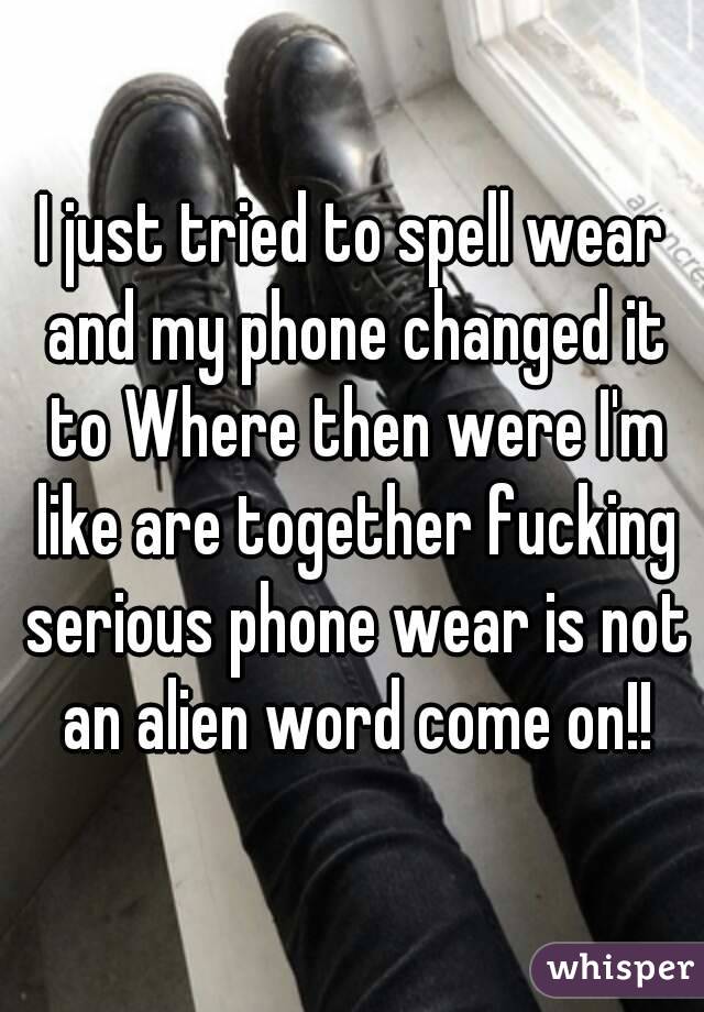 I just tried to spell wear and my phone changed it to Where then were I'm like are together fucking serious phone wear is not an alien word come on!!