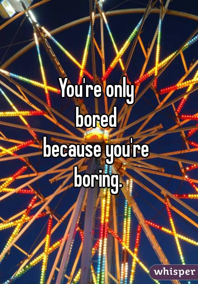 You're only 
bored 
because you're 
boring.