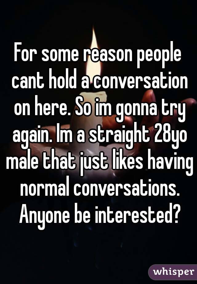 For some reason people cant hold a conversation on here. So im gonna try again. Im a straight 28yo male that just likes having normal conversations. Anyone be interested?