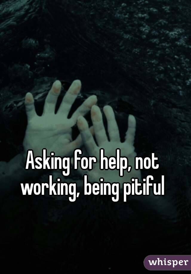 Asking for help, not working, being pitiful 