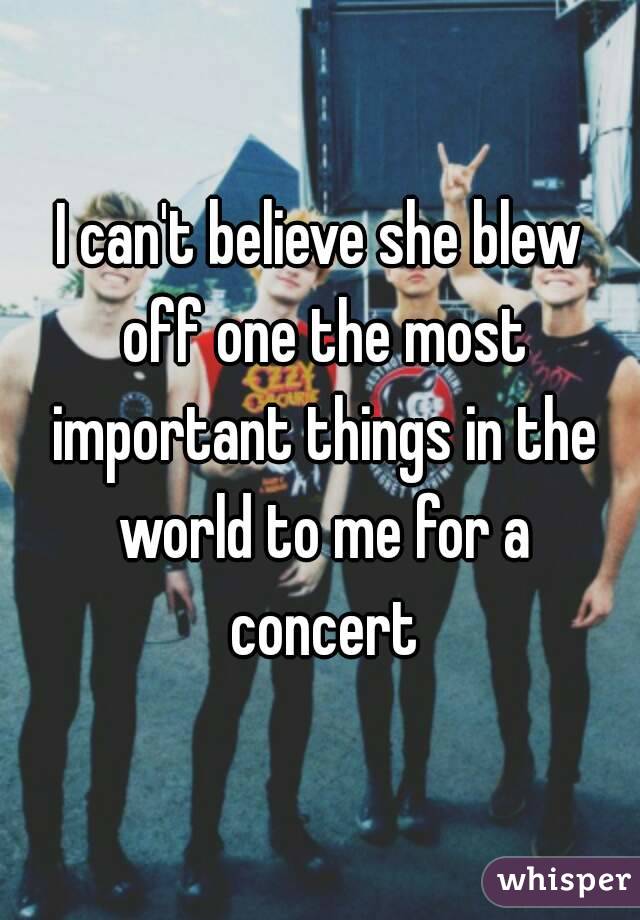 I can't believe she blew off one the most important things in the world to me for a concert