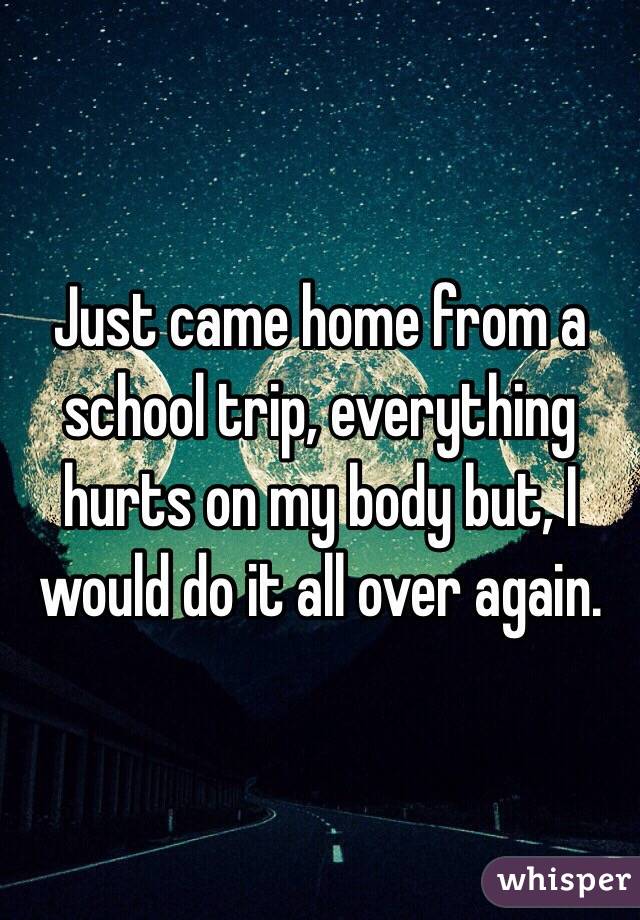 Just came home from a school trip, everything hurts on my body but, I would do it all over again. 