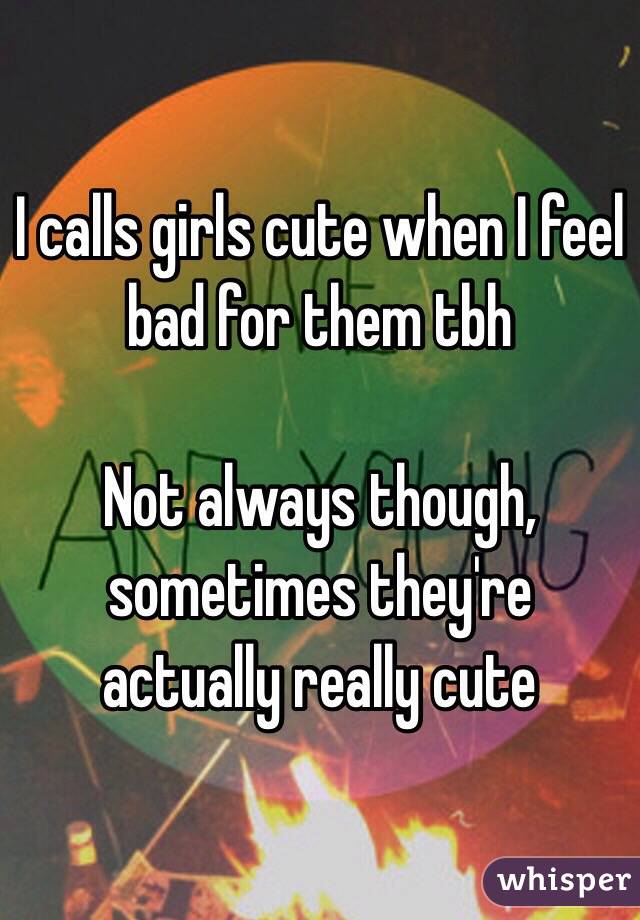 I calls girls cute when I feel bad for them tbh

Not always though, sometimes they're actually really cute