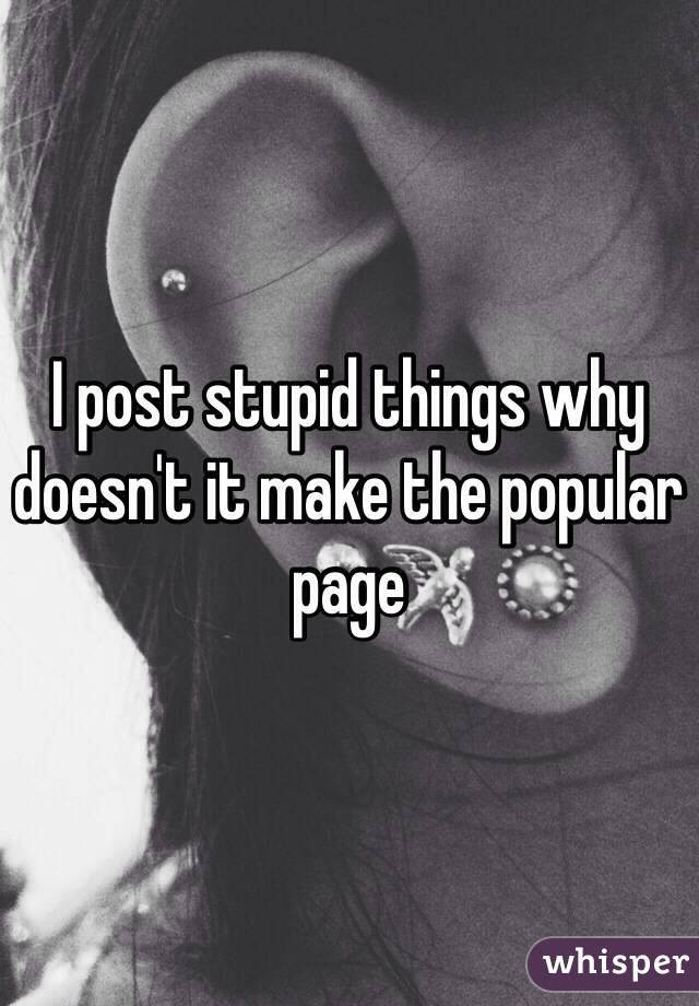 I post stupid things why doesn't it make the popular page