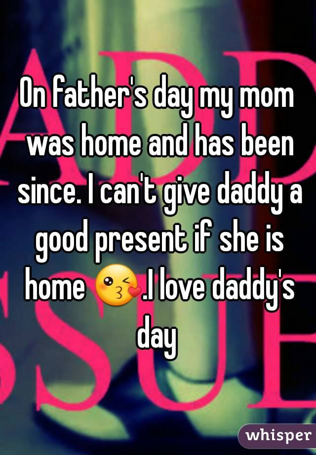 On father's day my mom was home and has been since. I can't give daddy a good present if she is home 😘.I love daddy's day 