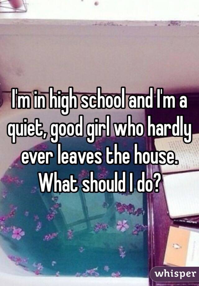 I'm in high school and I'm a quiet, good girl who hardly ever leaves the house. What should I do?