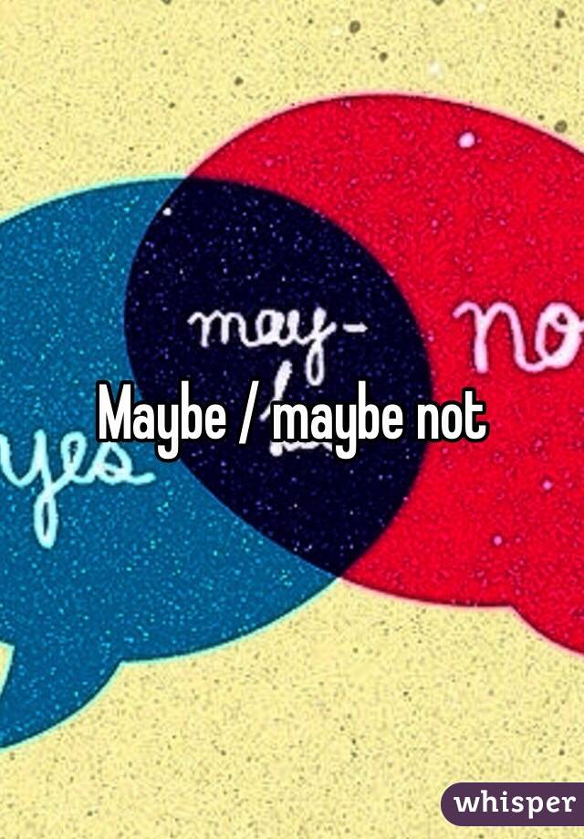 Maybe / maybe not