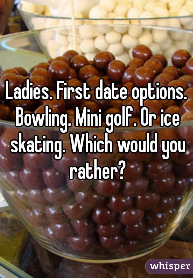 Ladies. First date options. Bowling. Mini golf. Or ice skating. Which would you rather?