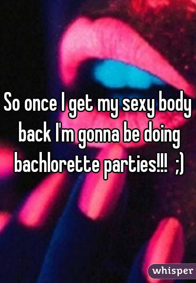 So once I get my sexy body back I'm gonna be doing bachlorette parties!!!  ;)