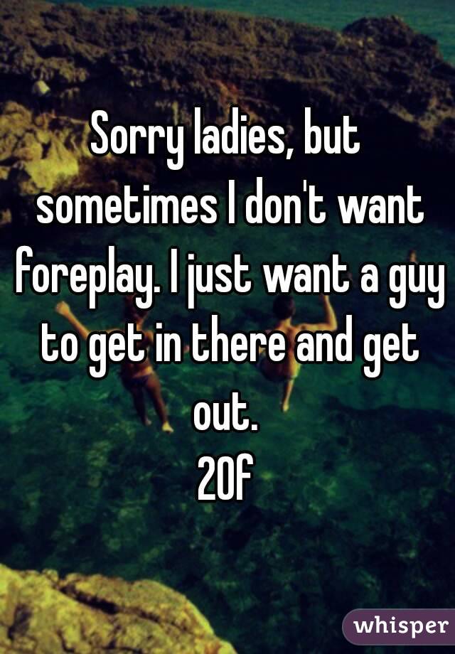 Sorry ladies, but sometimes I don't want foreplay. I just want a guy to get in there and get out. 
20f