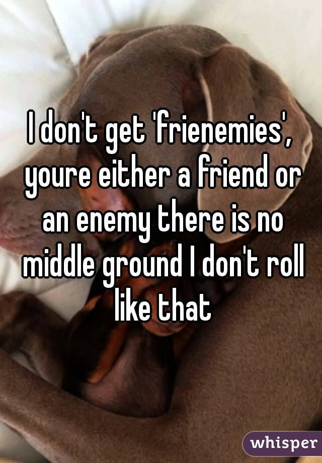 I don't get 'frienemies', youre either a friend or an enemy there is no middle ground I don't roll like that