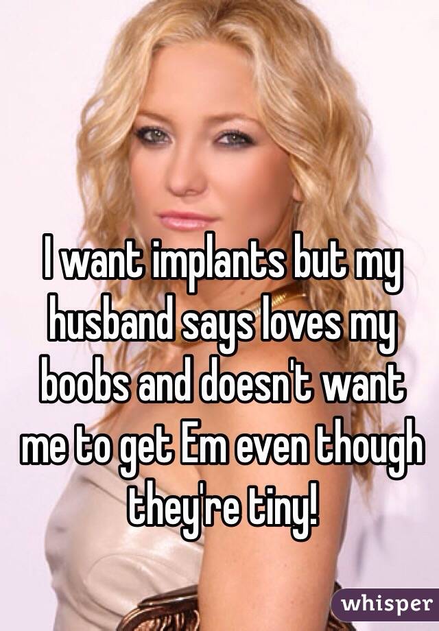 I want implants but my husband says loves my boobs and doesn't want me to get Em even though they're tiny!