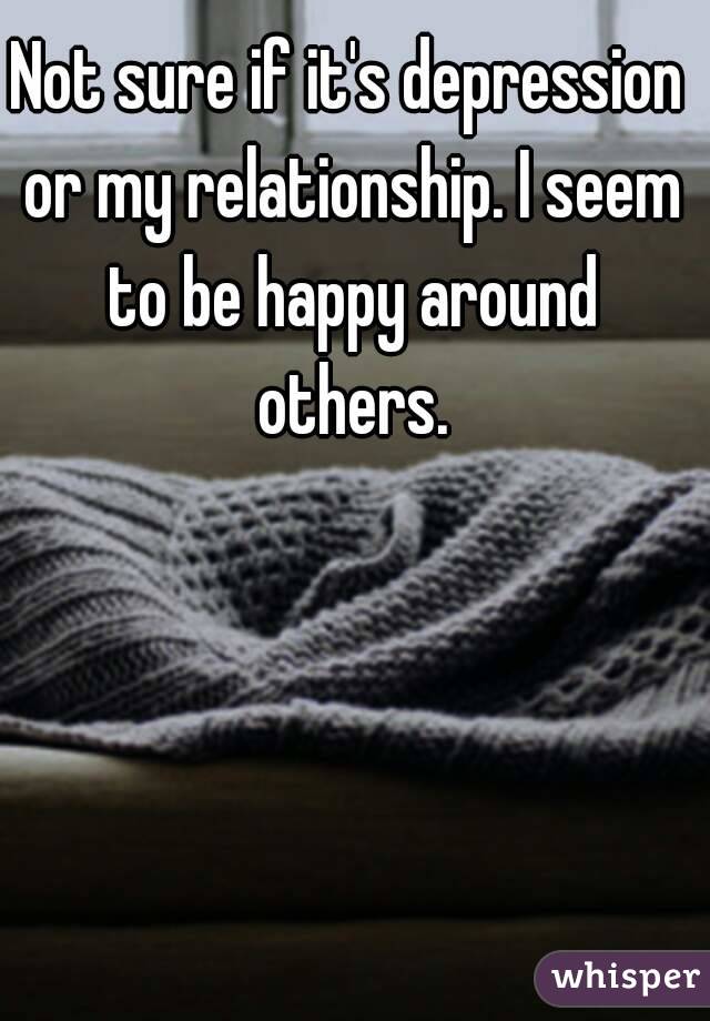 Not sure if it's depression or my relationship. I seem to be happy around others.