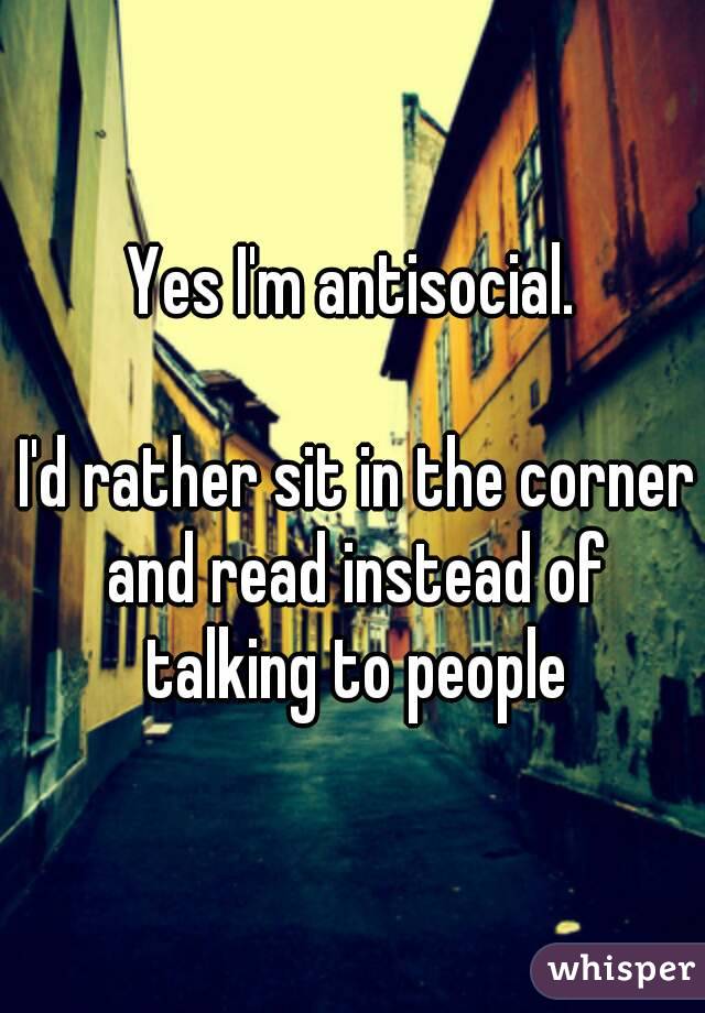 Yes I'm antisocial.

 I'd rather sit in the corner and read instead of talking to people