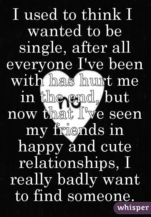 I used to think I wanted to be single, after all everyone I've been with has hurt me in the end, but now that I've seen my friends in happy and cute relationships, I really badly want to find someone.