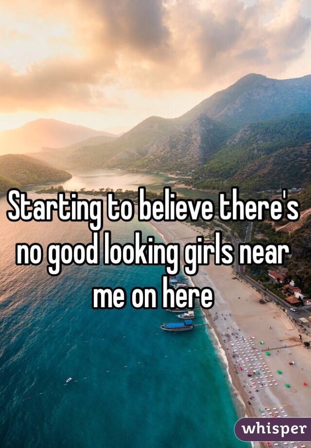 Starting to believe there's no good looking girls near me on here