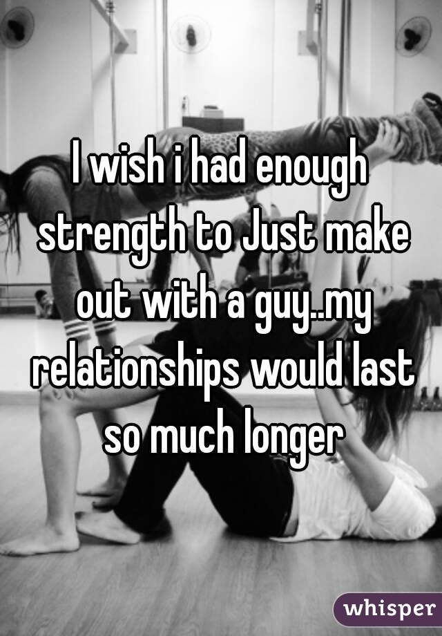 I wish i had enough strength to Just make out with a guy..my relationships would last so much longer