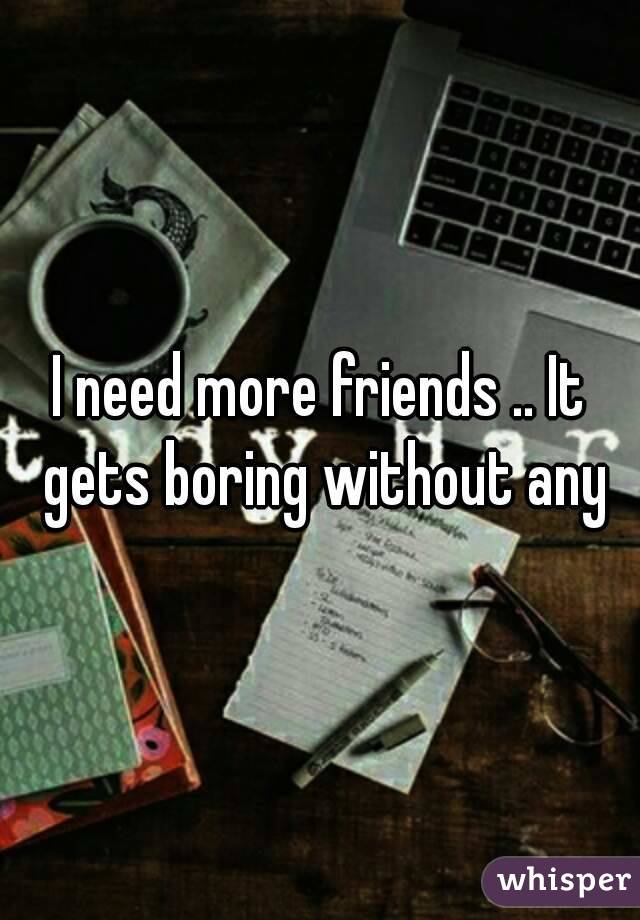 I need more friends .. It gets boring without any