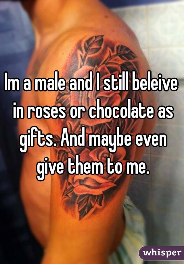 Im a male and I still beleive in roses or chocolate as gifts. And maybe even give them to me.