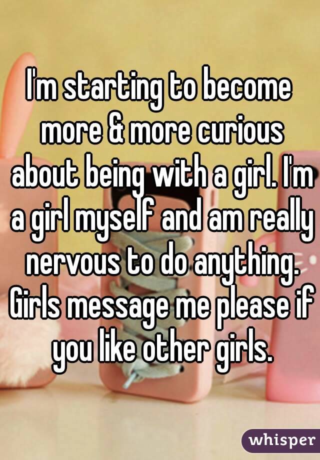 I'm starting to become more & more curious about being with a girl. I'm a girl myself and am really nervous to do anything. Girls message me please if you like other girls.